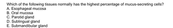 Which of the following tissues normally has the highest percentage of mucus-secreting cells?
A. Esophageal mucosa
B. Oral mucosa
C. Parotid gland
D. Sublingual gland
E. Submandibular gland
