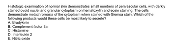 Histologic examination of normal skin demonstrates small numbers of perivascular cells, with darkly
stained ovoid nuclei and granular cytoplasm on hematoxylin and eosin staining. The cells
demonstrate metachromasia of the cytoplasm when stained with Giemsa stain. Which of the
following products would these cells be most likely to secrete?
A. Bradykinin
B. Complement factor 3a
C. Histamine
D. Interleukin 2
E. Nitric oxide