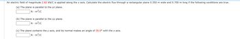 An electric field of magnitude 2.82 kN/C is applied along the x axis. Calculate the electric flux through a rectangular plane 0.350 m wide and 0.700 m long if the following conditions are true.
(a) The plane is parallel to the yz plane.
N-m²/c
(b) The plane is parallel to the xy plane.
N-m²/c
(c) The plane contains the y axis, and its normal makes an angle of 35.0° with the x axis.
N-m²/c