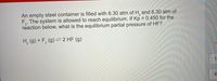 An empty steel container is filled with 6.30 atm of H, and 6.30 atm of
F,. The system is allowed to reach equilibrium. If Kp = 0.450 for the
reaction below, what is the equilibrium partial pressure of HF?
H, (g) + F, (g) = 2 HF (g)
1
