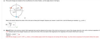 (a) Three point charges are located on the circumference of a circle of radius r, at the angles shown in the figure.
150°
O
30°
270°
-2q
Q
What is the electric field at the center of the circle due to these point charges? (Express your answer in vector form. Use the following as necessary: ker 9, and r.)
3k q
-j
2
(b) What If? What is the minimum electric field magnitude that could be obtained at the center of the circle by moving one or more of the charges along the circle, with a minimum separation of
3.90° between each of the charges? Express your result as the ratio of this new electric field magnitude to the magnitude of the electric field found in part (a).
Eminimum 0.0015
X
Epart (a)
Place the two charges +q at 0 = 270° ± y, where y is the smallest angle at which the charges do not overlap with the charge -2q, then write an expression for the electric field at the center.
9