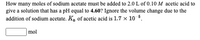 How many moles of sodium acetate must be added to 2.0 L of 0.10 M acetic acid to
give a solution that has a pH equal to 4.60? Ignore the volume change due to the
addition of sodium acetate. K. of acetic acid is 1.7 x 10 5.
mol
