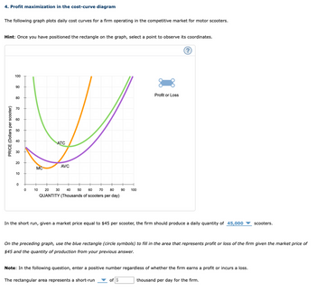 4. Profit maximization in the cost-curve diagram
The following graph plots daily cost curves for a firm operating in the competitive market for motor scooters.
Hint: Once you have positioned the rectangle on the graph, select a point to observe its coordinates.
PRICE (Dollars per scooter)
100
90
80
70
60
50
40
40
30
ATC
20
MC
AVC
10
0
0
10
20
30
40
50
60
70 80
90
100
QUANTITY (Thousands of scooters per day)
Profit or Loss
?
In the short run, given a market price equal to $45 per scooter, the firm should produce a daily quantity of 45,000
scooters.
On the preceding graph, use the blue rectangle (circle symbols) to fill in the area that represents profit or loss of the firm given the market price of
$45 and the quantity of production from your previous answer.
Note: In the following question, enter a positive number regardless of whether the firm earns a profit or incurs a loss.
The rectangular area represents a short-run
of $
thousand per day for the firm.