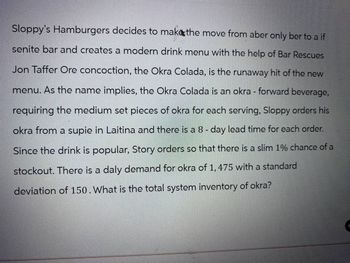 Sloppy's Hamburgers decides to make the move from aber only ber to a if
senite bar and creates a modern drink menu with the help of Bar Rescues
Jon Taffer Ore concoction, the Okra Colada, is the runaway hit of the new
menu. As the name implies, the Okra Colada is an okra - forward beverage,
requiring the medium set pieces of okra for each serving, Sloppy orders his
okra from a supie in Laitina and there is a 8 - day lead time for each order.
Since the drink is popular, Story orders so that there is a slim 1% chance of a
stockout. There is a daly demand for okra of 1,475 with a standard
deviation of 150. What is the total system inventory of okra?