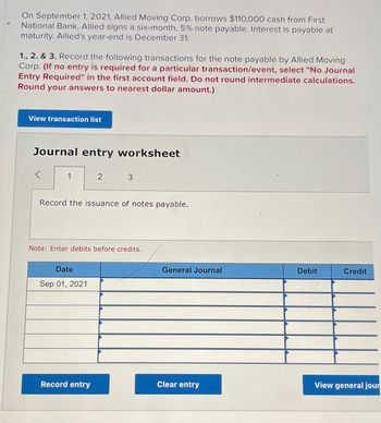 On September 1, 2021, Allied Moving Corp. borrows $110,000 cash from First
National Bank. Allied signs a six-month, 5% note payable. Interest is payable at
maturity. Allied's year-end is December 31.
1., 2. & 3. Record the following transactions for the note payable by Allied Moving
Corp. (If no entry is required for a particular transaction/event, select "No Journal
Entry Required" in the first account field. Do not round intermediate calculations.
Round your answers to nearest dollar amount.)
View transaction list
Journal entry worksheet
<
1.
2
Record the issuance of notes payable.
Date
Sep 01, 2021
3
Note: Enter debits before credits.
Record entry
General Journal
Clear entry
Debit
Credit
View general jour