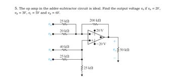 5. The op amp in the adder-subtractor circuit is ideal. Find the output voltage vo if va = 2V,
vb = 3V, v = 5V and vd = 6V.
υπ
Ub
υπ
Vd
25 ΚΩ
20 ΚΩ
40 ΚΩ
25 ΚΩ
ww
200 ΚΩ
:25 ΚΩ
• 20 V
-20 V
+
υ Σ 50 ΚΩ