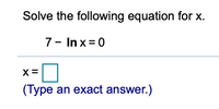 ## Solving Logarithmic Equations

**Example Problem:**

Solve the following equation for \( x \):

\[ 7 - \ln x = 0 \]

### Solution Steps:

1. **Isolate the logarithmic term:**

   To isolate \( \ln x \), move 7 to the other side of the equation:
   \[ \ln x = 7 \]

2. **Exponentiate both sides:**

   To solve for \( x \), exponentiate both sides with the base \( e \) (Euler's number, approximately 2.71828):
   \[ x = e^7 \]

### Final Answer:

\[
x = e^7
\]

> Type an exact answer in the provided input box.

For practice, make sure you understand how to isolate the logarithmic term and how to exponentiate correctly to solve for \( x \). Remember, the natural logarithm function \( \ln x \) is the inverse of the exponential function \( e^x \).