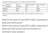 Suppose the output and prices in an economy are given as follows:
Output of
Year
Price of
Output of medical
Price of medical
computers
computers
care
care
2020 10
$100
60
$200
2021 11
$50
70
$400
What is the value of nominal GDP in 2021? (Do not include $ or commas in your
answer.)
What is the value of real GDP in 2021, measured in
base year 2020 prices?
What is the value of real GDP in 2020, measured in
base year 2021 prices? (Do not include $ or
commas in your answer.)
