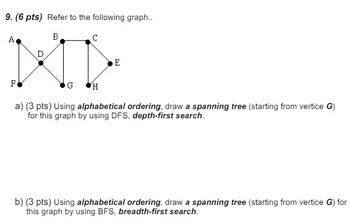 9. (6 pts) Refer to the following graph..
A
B
C
F
G
H
E
a) (3 pts) Using alphabetical ordering, draw a spanning tree (starting from vertice G)
for this graph by using DFS, depth-first search.
b) (3 pts) Using alphabetical ordering, draw a spanning tree (starting from vertice G) for
this graph by using BFS, breadth-first search.