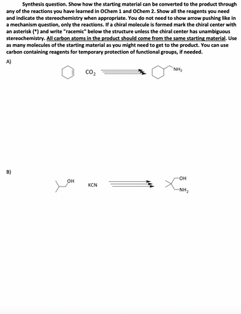 Synthesis question. Show how the starting material can be converted to the product through
any of the reactions you have learned in OChem 1 and OChem 2. Show all the reagents you need
and indicate the stereochemistry when appropriate. You do not need to show arrow pushing like in
a mechanism question, only the reactions. If a chiral molecule is formed mark the chiral center with
an asterisk (*) and write "racemic" below the structure unless the chiral center has unambiguous
stereochemistry. All carbon atoms in the product should come from the same starting material. Use
as many molecules of the starting material as you might need to get to the product. You can use
carbon containing reagents for temporary protection of functional groups, if needed.
A)
B)
CO2
NH₂
-OH
OH
KCN
-NH2