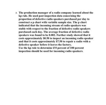 3. The production manager of a radio company learned about the
kp rule. He used past inspection data concerning the
proportion of defective radio speakers purchased per day to
construct a p chart with variable sample size. The p chart
indicated that the incoming stream of radio speakers was
stable with respect to the fraction of defective radio speakers
purchased each day. The average fraction of defective radio
speakers was found to be 0.002. Further study showed that it
costs approximately $0.50 to inspect an incoming radio speaker
and that it costs approximately $7.50 to repair a radio with a
defective speaker before it leaves the factory.
Use the kp rule to determine if 0 percent of 100 percent
inspection should be used for incoming radio speakers.