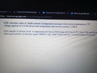 amental of E
: Fundamental of Electrical Engin
A Classwork for Fundamental of E
Phsics 1st year 2020-2021
https:/ classroom.google.com/u/0/c/MjM2Njg1NTU4NDM2
Q2B/ calculate value of diode current if temperature increases from room temperature to 75",
voltage applied of it 0.44volt at room temperature and reverse eurrent is 20nA
Q3A sample of silicon 2volt is impressed of it has 0.25mm long and area (0.25x.3mm ) the current ac
6mA and mobility of electron equal 1000m/v sec Find l-drift velocity 2-concentration of electron
