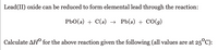 Lead(II) oxide can be reduced to form elemental lead through the reaction:

\[ \text{PbO}(s) + \text{C}(s) \rightarrow \text{Pb}(s) + \text{CO}(g) \]

Calculate \(\Delta H^\circ\) for the above reaction given the following (all values are at \(25^\circ \text{C}\)):