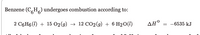 ### Benzene Combustion

**Chemical Equation:**

Benzene (\(C_6H_6\)) undergoes combustion according to the following reaction:

\[ 
2 \, C_6H_6(l) + 15 \, O_2(g) \rightarrow 12 \, CO_2(g) + 6 \, H_2O(l) 
\]

**Thermodynamic Information:**

- The standard enthalpy change (\(\Delta H^\circ\)) for this reaction is \(-6535 \, \text{kJ}\).

This equation indicates that 2 moles of liquid benzene react with 15 moles of gaseous oxygen to produce 12 moles of gaseous carbon dioxide and 6 moles of liquid water, releasing 6535 kJ of energy in the process.