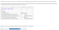 3. Either print or make a copy of your worksheet in your workbook before proceeding. You will need to refer back to this worksheet.
Change the estimated total amount of the allocation base to 82,000 machine-hours, but keep everything the same as in Requirement
2. The data area of your worksheet should now look like this:
A
C
1
Chapter 3: Applying Excel
2
3
Data
4
Allocation base
Machine-hours
Estimated manufacturing overhead cost
$
713,400
Estimated total amount of the allocation base
82,000 machine-hours
7
Actual manufacturing overhead cost
$
695,900
8
Actual total amount of the allocation base
86,000 machine-hours
(a) By how much is the manufacturing overhead underapplied or overapplied?
manufacturing overhead
