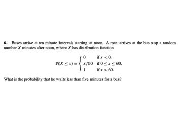 6. Buses arrive at ten minute intervals starting at noon. A man arrives at the bus stop a random
number X minutes after noon, where X has distribution function
if x < 0,
{ x ₁²
x/60 if 0≤x≤ 60,
if x > 60.
1
What is the probability that he waits less than five minutes for a bus?
P(X ≤ x) =