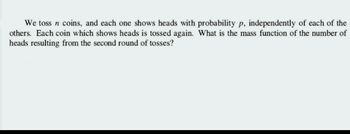 We toss n coins, and each one shows heads with probability p, independently of each of the
others. Each coin which shows heads is tossed again. What is the mass function of the number of
heads resulting from the second round of tosses?