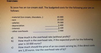 Exercises:
5.Lasse has an ice-cream stall. The budgeted costs for the following year are as
follows:
- material (ice-cream, chocolate...)
- rent
- salaries
- depreciation
- interest
- other overheads
45 000
23 320
79 300
5 400
6 100
2 900
a)
How much is the overhead rate (without profit)?
b)
How much is the overhead rate, if the expected profit for the following
year is 10 000 euros?
c)
How much should the price of an ice-cream serving be, if the direct costs
are 1,20 euros. Use the overhead rate of b)?