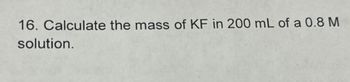 16. Calculate the mass of KF in 200 mL of a 0.8 M
solution.