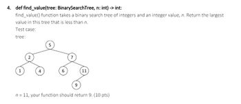 4. def find_value(tree: BinarySearchTree, n: int) -> int:
find_value() function takes a binary search tree of integers and an integer value, n. Return the largest
value in this tree that is less than n.
Test case:
tree:
2
5
7
1
4
6
11
9
n = 11, your function should return 9. (10 pts)