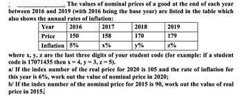 The values of nominal prices of a good at the end of each year
between 2016 and 2019 (with 2016 being the base year) are listed in the table which
also shows the annual rates of inflation:
2016
150
Inflation 5%
Year
Price
2017
158
x%
2019
179
z%
2018
170
y%
where x, y, z are the last three digits of your student code (for example: if a student
code is 17071435 then x = 4, y = 3, z = 5).
a/ If the index number of the real price for 2020 is 105 and the rate of inflation for
this year is 6%, work out the value of nominal price in 2020;
b/ If the index number of the nominal price for 2015 is 90, work out the value of real
price in 2015.