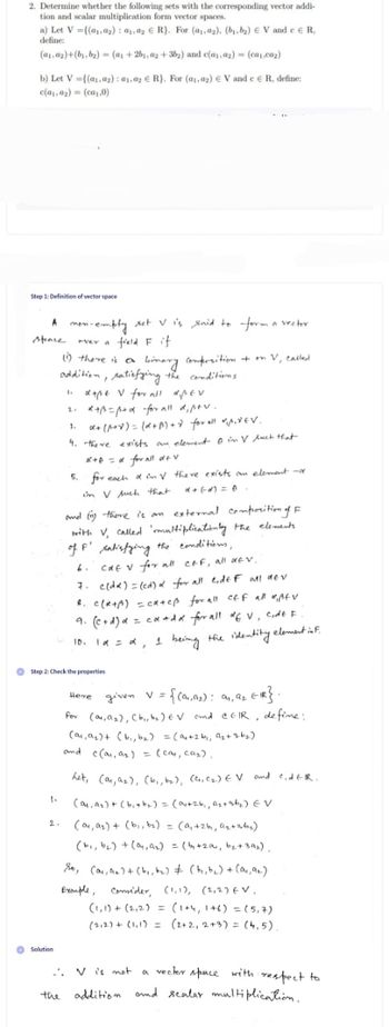 2. Determine whether the following sets with the corresponding vector addi-
tion and scalar multiplication form vector spaces.
a) Let V={(₁,₂): ₁, ₂ R). For (a,,a2), (b₁,b₂) EV and e R,
define:
(a₁.ay)+(b₁,b₂)=(a₁ +2b₁,02+36₂) and c(a₁.az) (ca.co₂)
b) Let V=((a.az): 01.02 € R). For (1,0₂) € Vand c
c(a.az) = (ca₁,0)
Step 1: Definition of vector space
A mon-empty set V is said to form a vector
ever a field F if
stence
(1) there is a binary composition + on V, called
addition, satisfying the conditions
1. d+pe V for all diper
2.
R+B=p+d for all di ptv.
1.
α+ (1+x) = (x+1)+d for all *₁1₁*6V.
4. there exists an element in Vluch that
1.
O Solution
, define:
Step 2: Check the properties
x+D = α for all dev
5. for each af in V there exists an element no
in V such that
and (1) there is an external composition of F
with V, called 'multiplicationly the elements
of F' satisfying the conditions,
6.
cat v for all c&f, all dev.
7. c(da) = (cd) α for all lide F all dev
8. C(R+p) = cateß for all off all Afv
9. (c+d) α = ca+dx for all of V, code F
10₁ 1α = α, 1 being the identity element inf.
0,
the
Here
given V = {(9₁, 9₂): 9₁, 9₂ ER}.
for (0,0₂), (b₁,b₂) EV and CEIR, define:
(o₁, A₂)+ (b₁,b₂) = (a₁ +26₁, A₂+36₂)
and c(0₁, as) = (cay, ca₂).
het, (0, ₂), (b₁,b₂), (C₁, C₂) EV and CidER.
(ay, as) + (bist₂) = (04+26₁, A₂+at₂) EV
(ou, as) + (bi, b₂) = (a₁ +26, ₂+ab₂)
(b₁,b₂) + (ay, a₂) = (by+201, b₂+ 39₂),
So, (ar, n) + (b₁,b₂) + (t₁,b₂) + (a₁, 92.)
Exemple, Consider, (1,1), (2,2) EV.
(1,1)+(2₁2) = (1+4, 1+6) = (5,7)
(212) + (1₁1) = (2+2, 2+3) = (4.5).
..V is not a vector space with respect to
addition and scalar multiplication.