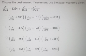 Choose the best answer. If necessary, use the paper you were given.
-1264 +1849
1049
11549
(812 +911) (227-818) (1712 +6211)
(945-385) (247-841) (1645-3185)
(409+764) (449-614) (1309 +7264)
(439-464) (549-624) (5439-4264)