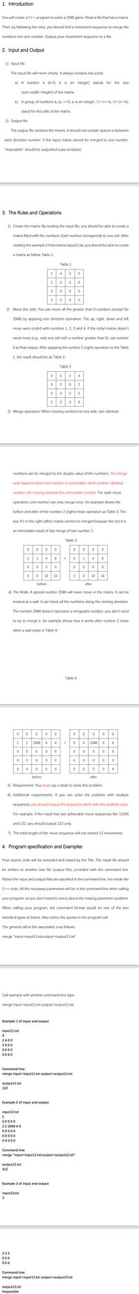 1. Introduction
You will create a C++ program to solve a 2048 game. Read a file that has a matrix.
Then, by following the rules, you should find a movement sequence to merge the
numbers into one number. Output your movement sequence to a file.
2. Input and Output
1) Input file
The input file will never empty. It always contains two parts:
a) A number k (k>0, k is an integer) stands for the size
(size=width=height) of the matrix.
b) A group of numbers a; (aj >=0, a, is an integer, 1<=i<=k, 1<=j<=k),
stand for the cells of the matrix.
2) Output file
The output file contains the moves. It should not contain spaces in between
each direction number. If the input matrix cannot be merged to one number,
"Impossible" should be outputted (case sensitive).
3. The Rules and Operations
1) Create the matrix: By reading the input file, you should be able to create a
matrix filled with the numbers. Each number corresponds to one cell. After
reading the example 1 from below input11.txt, you should be able to create
a matrix as follow Table 1:
Table 1
4
2
8
2) Move the cells: You can move all the greater than 0 numbers (except for
2048) by applying one direction operation. The up, right, down and left
move were coded with numbers 1, 2. 3 and
If the initial matrix doesn't
need move (e.g., only one cell with a number greater than 0), use number
O as final output. After applying the number 2 (right) operation to the Table
1, the result should be as Table 2:
Table 2
2
4
0008
3) Merge operation: When moving numbers to one side, two identical
numbers can be merged to the double value of the numbers. The merge
only happens when one number is unmovable, while another identical
number still moving towards this unmovable number. For each move
operation, one number can only merge once. An example shows the
before and after of the number 2 (right) move operation as Table 3: The
two 4's in the right (after) matrix cannot be merged because the red 4 is
an immediate result of last merge of two number 2.
Table 3
2
2
4
4
4
32
16
32
16
before
after
4) The Walls: A special number 2048 will never move in the matrix. It can be
treated as a wall. It can block all the numbers along the coming direction.
The number 2048 doesn't represent a mergeable number, you don't need
to try to merge it. An example shows how it works after number 2 move
when a wall exists in Table 4:
Table 4
2048
0 8
2
2048
4
0 000
4
4
before
after
5) Requirement: You must use a stack to solve this problem.
6) Additional requirements: If you can solve the problem with multiple
sequences, you should output the sequence which with the smallest value.
For example, if the result has two achievable move sequences like 12345
and 132, you should output 132 only.
7) The total length of the move sequence will not exceed 12 movements.
4. Program specification and Examples
Your source code will be compiled and tested by the TAS. The result file should
be written to another text file (output file), provided with the command line.
Notice the input and output files are specified in the command line, not inside the
C++ code. All the necessary parameters will be in the command line when calling
your program, so you don't need to worry about the missing parameter problem.
When calling your program, the command format would be one of the two
standard types as
elov
Also notice
quotes in the program call.
The general call to the executable is as follows:
merge "input=input11.txt;output=Doutput11.txt"
Call example with another command line type.
merge input=input11.txt output=output11.txt
Example 1 of input and output
input11.txt
4
2400
2000
0000
0080
Command line:
merge input=input11.txt output3Doutput11.txt
output11.txt
122
Example 2 of input and output
input12.txt
5
00000
22 2048 4 4
00000
00000
04000
Command line:
merge "input=input12.txt;output=Doutput12.txt"
output12.txt
412
Example 3 of input and output
input13.txt
222
00
000
Command line:
merge input=input13.txt output3Doutput13.txt
output13.txt
Impossible
4.
2.
4-
2.
2.
