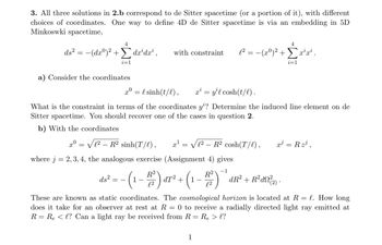 3. All three solutions in 2.b correspond to de Sitter spacetime (or a portion of it), with different
choices of coordinates. One way to define 4D de Sitter spacetime is via an embedding in 5D
Minkoswki spacetime,
4
ds² = −(dxº)² + dx³dx¹,
Σ
i=1
a) Consider the coordinates
xº
C2 _ R? sinh(T/),
where j = 2, 3, 4, the analogous exercise (Assignment 4) gives
−1
with constraint l² = − (xº)² + Σx²¹x².
x0 = {sinh(t/l), x² = y¹l cosh(t/l).
What is the constraint in terms of the coordinates y'? Determine the induced line element on de
Sitter spacetime. You should recover one of the cases in question 2.
b) With the coordinates
=
x¹
=
√12 R² cosh(T/l),
ds²
16² = -(1-1/²) α7² + (1-1/²)
dT²
4
1
i=1
dR² + R²d²(2).
x³ = R z³¹,
These are known as static coordinates. The cosmological horizon is located at R = l. How long
does it take for an observer at rest at R= 0 to receive a radially directed light ray emitted at
R = R₂ < l? Can a light ray be received from R =
=
=
Re > l?