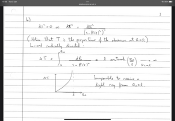 17:35 Tue 3 Jan
b)
ds ² = 0 =2
El
d12²
(₁- (RIR) ²)~
(Notice that I is the proper time of the observer at R=0.)
hinand radially directed"
I arctank (Re)
от
=
AT
Re
d#²
V
qmplus.qmul.ac.uk
dR
1-RUP
Re
Real
Impossible to receive a
light may from Real.
3
© 85%