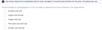 5 THE FOCAL LENGTH OF A DIVERGING LENS IS 12CM. AN OBJECT IS PLACED 5CM IN FRONT OF THE LENS. THE IMAGE WILL BE:
The focal length of a diverging lens is 12cm. An object is placed 5cm in front of the lens. The image will be:
Smaller and real
Larger and virtual
Larger and real
The same size and real
Smaller and virtual
0000