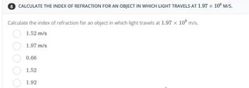 8 CALCULATE THE INDEX OF REFRACTION FOR AN OBJECT IN WHICH LIGHT TRAVELS AT 1.97 x 108 M/S.
Calculate the index of refraction for an object in which light travels at 1.97 x 108 m/s.
1.52 m/s
1.97 m/s
0.66
1.52
1.92