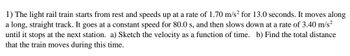 1) The light rail train starts from rest and speeds up at a rate of 1.70 m/s² for 13.0 seconds. It moves along
a long, straight track. It goes at a constant speed for 80.0 s, and then slows down at a rate of 3.40 m/s²
until it stops at the next station. a) Sketch the velocity as a function of time. b) Find the total distance
that the train moves during this time.