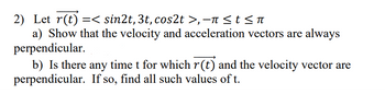 2) Let r(t) =< sin2t, 3t, cos2t >, −ñ ≤ t ≤ ñ
a) Show that the velocity and acceleration vectors are always
perpendicular.
b) Is there any time t for which r(t) and the velocity vector are
perpendicular. If so, find all such values of t.