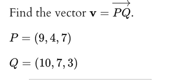 Find the vector v = = PQ.
P = (9,4,7)
Q = (10, 7,3)