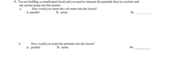 9. You are building a complicated circuit and you need to measure the potential drop in a resistor and
the current going into the resistor.
a.
How would you insert the volt meter into the circuit?
A. parallel
B. series
9a.
How would you insert the ammeter into the circuit?
b.
A. parallel
B. series
9b.