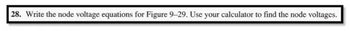 **Problem 28**: Write the node voltage equations for Figure 9–29. Use your calculator to find the node voltages.

(Note: This problem asks students to analyze an electrical circuit by writing equations at each node to find the voltages, typically using techniques from circuit analysis such as Kirchhoff's laws. A calculator may be used to solve these equations for the node voltages. Unfortunately, Figure 9–29 is not provided here, so please refer to your textbook or course materials for the corresponding diagram.)