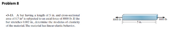 Problem 8
3-13. A bar having a length of 5 in. and cross-sectional
area of 0.7 in² is subjected to an axial force of 8000 lb. If the
bar stretches 0.002 in., determine the modulus of elasticity
of the material. The material has linear-elastic behavior.
8000 lb
5 in-
8000 lb