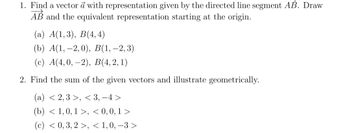 1. Find a vector a with representation given by the directed line segment AB. Draw
AB and the equivalent representation starting at the origin.
(a) A(1,3), B(4,4)
(b) A(1,-2,0), B(1, -2,3)
(c) A(4,0, -2), B(4, 2, 1)
2. Find the sum of the given vectors and illustrate geometrically.
(a) <2,3 >, <3, -4>
(b) < 1,0, 1>, <0,0,1>
(c) < 0, 3, 2 >, < 1,0, -3>