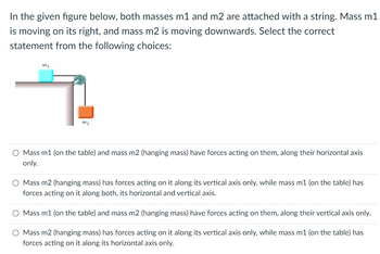 In the given figure below, both masses m1 and m2 are attached with a string. Mass m1
is moving on its right, and mass m2 is moving downwards. Select the correct
statement from the following choices:
T
m₂
O Mass m1 (on the table) and mass m2 (hanging mass) have forces acting on them, along their horizontal axis
only.
O Mass m2 (hanging mass) has forces acting on it along its vertical axis only, while mass m1 (on the table) has
forces acting on it along both, its horizontal and vertical axis.
O Mass m1 (on the table) and mass m2 (hanging mass) have forces acting on them, along their vertical axis only.
O Mass m2 (hanging mass) has forces acting on it along its vertical axis only, while mass m1 (on the table) has
forces acting on it along its horizontal axis only.