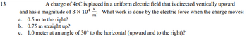 13
A charge of 4nC is placed in a uniform electric field that is directed vertically upward
and has a magnitude of 3 × 104 ✓. What work is done by the electric force when the charge moves:
a. 0.5 m to the right?
b. 0.75 m straight up?
m
c. 1.0 meter at an angle of 30° to the horizontal (upward and to the right)?