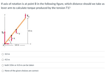 If axis of rotation is at point B in the following figure, which distance should we take as
lever arm to calculate torque produced by the tension T1?
T₂
B
3.0 m
4.0 m
w1
w 2
3.0 m
T₁
4.0 m
x
both 3.0m or 4.0 m can be taken
None of the given choices are correct