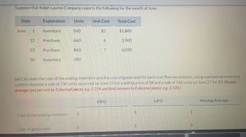 Suppose that Ralph Lauren Company reports the following for the month of June.
Date
June 1
12
23
30
Explanation Units
Inventory
Purchase
Purchase
Inventory
Cost of the ending inventory
360
Cost of goods sold
660
860
390
+A
Unit Cost
LA
$5
6
7
(a) Calculate the cost of the ending inventory and the cost of goods sold for each cost flow assumption, using a perpetual inventory
system. Assume a sale of 730 units occurred on June 15 for a selling price of $8 and a sale of 760 units on June 27 for $9. (Round
average cost per unit to 3 decimal places, e.g. 5.254 and final answers to O decimal places, e.g. 2,520.)
Total Cost
FIFO
$1,800
3,960
6,020
LA
$
LIFO
LA
$
Moving Average