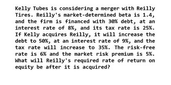 Kelly Tubes is considering a merger with Reilly
Tires. Reilly's market-determined beta is 1.4,
and the firm is financed with 30% debt, at an
interest rate of 8%, and its tax rate is 25%.
If Kelly acquires Reilly, it will increase the
debt to 50%, at an interest rate of 9%, and the
tax rate will increase to 35%. The risk-free
rate is 6% and the market risk premium is 5%.
What will Reilly's required rate of return on
equity be after it is acquired?