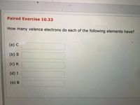 **Paired Exercise 10.33**

**Question:** How many valence electrons do each of the following elements have?

(a) C ________

(b) S ________

(c) K ________

(d) I ________

(e) B ________