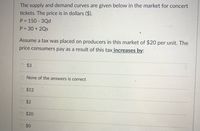 The supply and demand curves are given below in the market for concert
tickets. The price is in dollars ($).
P = 150 3Qd
P = 30 + 2Qs
Assume a tax was placed on producers in this market of $20 per unit. The
price consumers pay as a result of this tax increases by:
$3
None of the answers is correct
$12
$2
$20
$0
