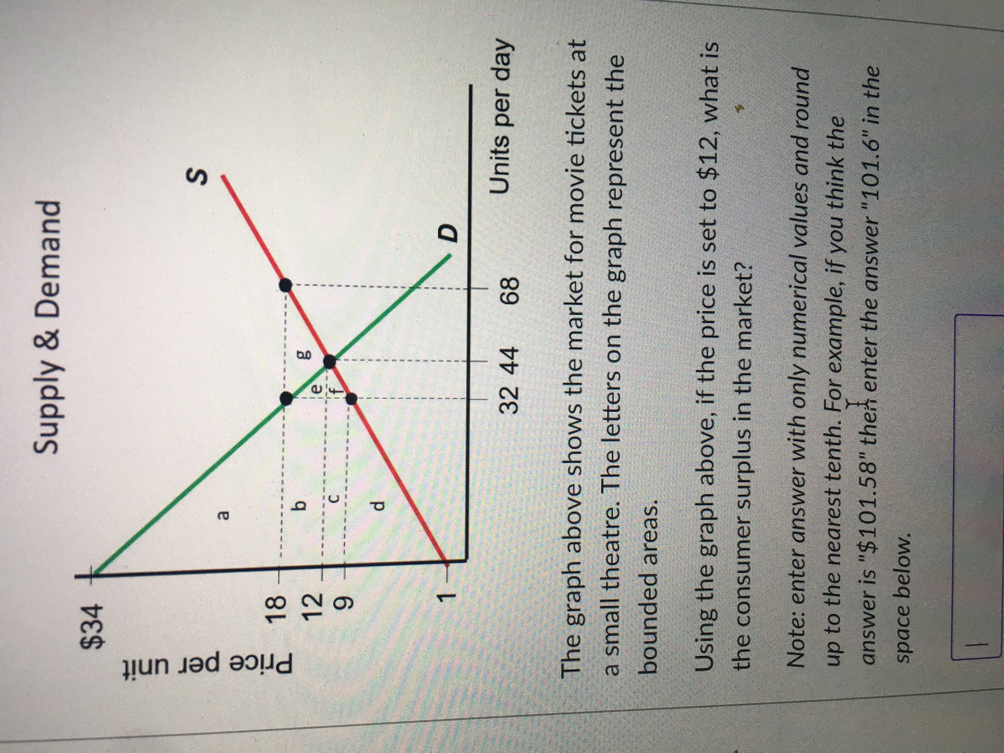 Price per unit
Supply & Demand
$34
a.
18
12
le
C.
6.
1.
D.
32 44
68
Units per day
The graph above shows the market for movie tickets at
a small theatre. The letters on the graph represent the
bounded areas.
Using the graph above, if the price is set to $12, what is
the consumer surplus in the market?
Note: enter answer with only numerical values and round
up to the nearest tenth. For example, if you think the
answer is "$101.58" then enter the answer "101.6" in the
space below.
