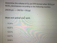 Determine the volume of O, (at STP) formed when 50.0 g of
KCIO3 decomposes according to the following reaction.
2KCIO3(s) --> 2KCI(s) + 302(g)
Show and upload your work.
9.14 L
O 8.22 L
O 12.3 L
O 13.7 L
O 14.6 L
