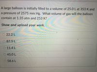 A large balloon is initially filled to a volume of 25.0 L at 353 K and
a pressure of 2575 mm Hg. What volume of gas will the balloon
contain at 1.35 atm and 253 K?
Show and upload your work.
22.2 L
87.5 L
O 11.4 L
45.0 L
58.6 L
