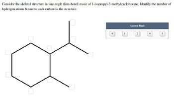 Consider the skeletal structure in line-angle (line-bond) mode of 1-isopropyl-2-methylcyclohexane. Identify the number of
hydrogen atoms bound to each carbon in the structure.
Answer Bank
3
I
4